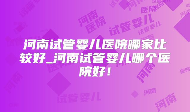 河南试管婴儿医院哪家比较好_河南试管婴儿哪个医院好！