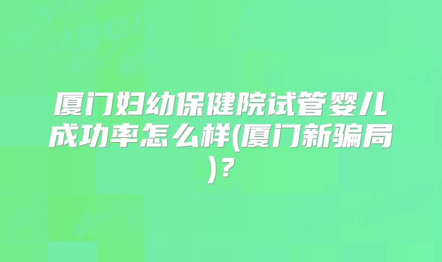 厦门妇幼保健院试管婴儿成功率怎么样(厦门新骗局)？