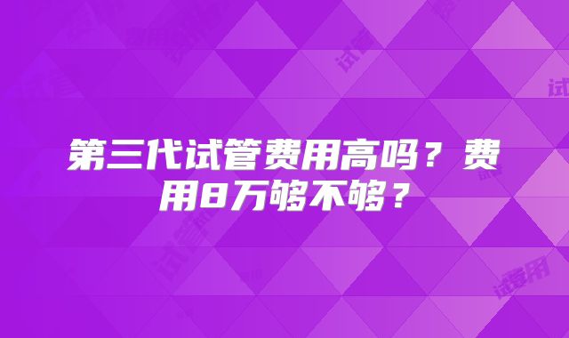 第三代试管费用高吗？费用8万够不够？
