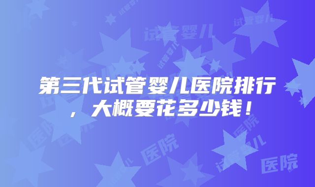 第三代试管婴儿医院排行,大概要花多少钱!