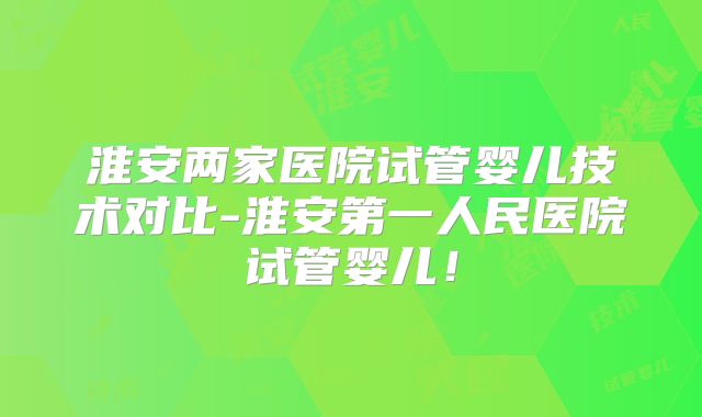 淮安两家医院试管婴儿技术对比-淮安第一人民医院试管婴儿！