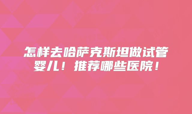 怎样去哈萨克斯坦做试管婴儿!推荐哪些医院!