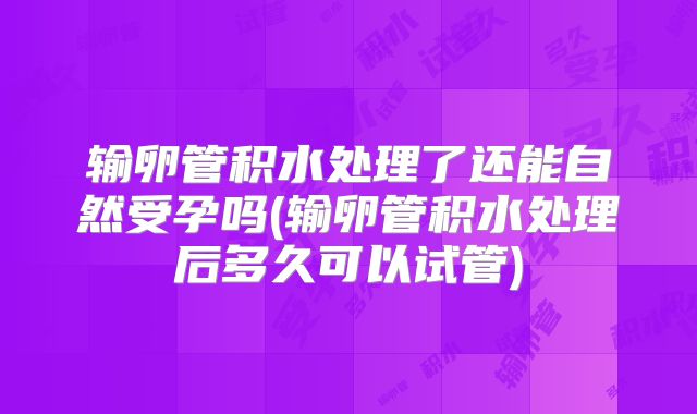输卵管积水处理了还能自然受孕吗(输卵管积水处理后多久可以试管)
