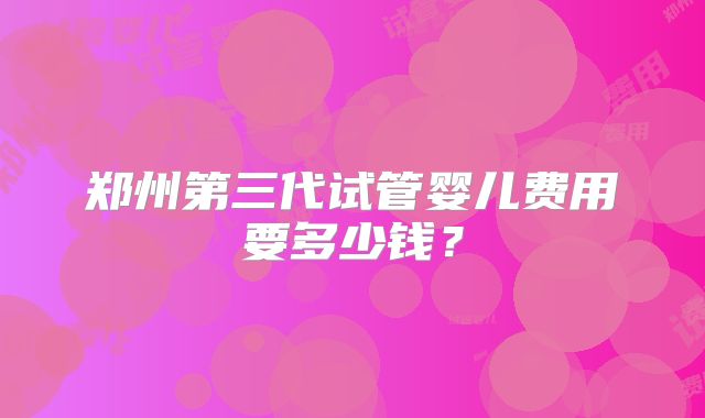 郑州第三代试管婴儿费用要多少钱?