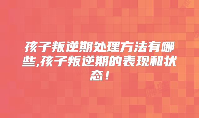 孩子叛逆期处理方法有哪些,孩子叛逆期的表现和状态！