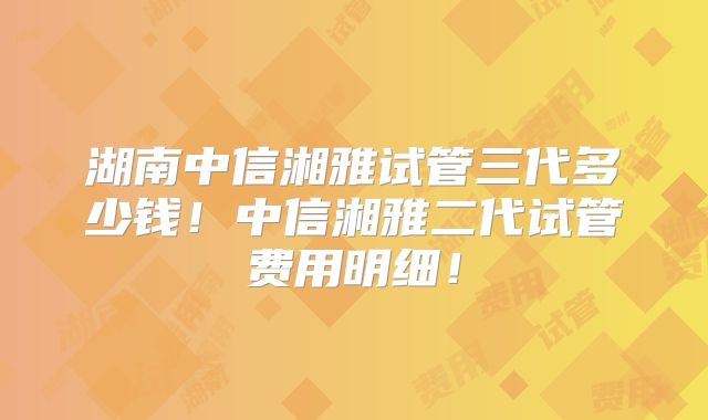 湖南中信湘雅试管三代多少钱！中信湘雅二代试管费用明细！