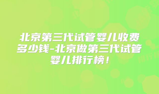 北京第三代试管婴儿收费多少钱-北京做第三代试管婴儿排行榜！