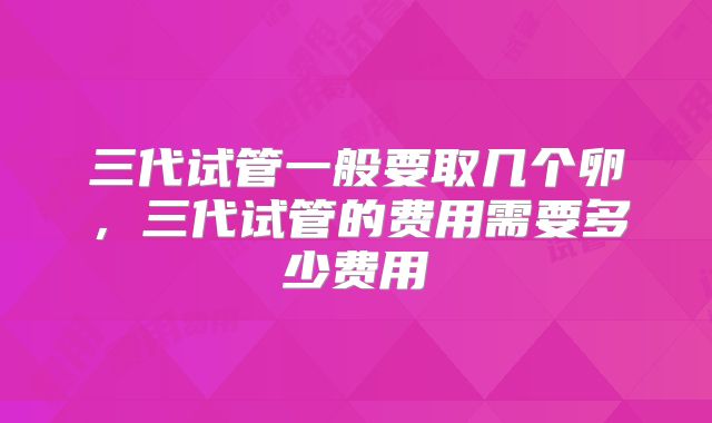三代试管一般要取几个卵，三代试管的费用需要多少费用