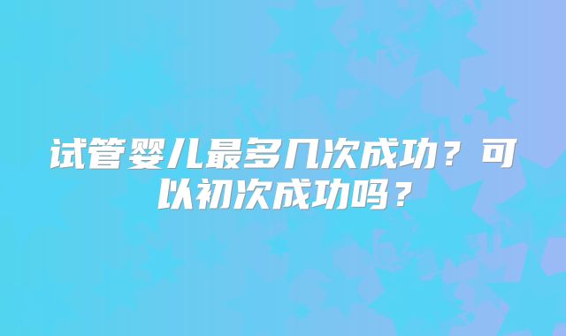 试管婴儿最多几次成功？可以初次成功吗？