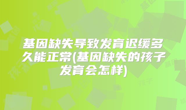 基因缺失导致发育迟缓多久能正常(基因缺失的孩子发育会怎样)