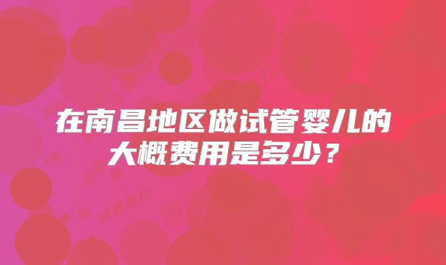 在南昌地区做试管婴儿的大概费用是多少?