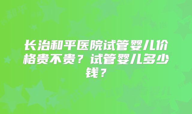 长治和平医院试管婴儿价格贵不贵?试管婴儿多少钱?