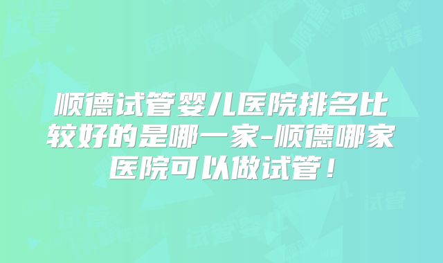 顺德试管婴儿医院排名比较好的是哪一家-顺德哪家医院可以做试管！