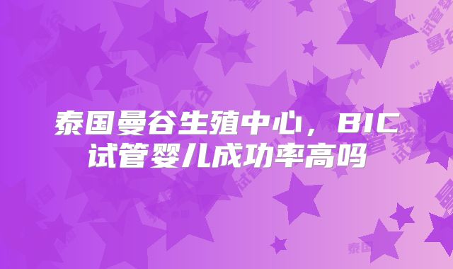 泰国曼谷生殖中心,BIC试管婴儿成功率高吗