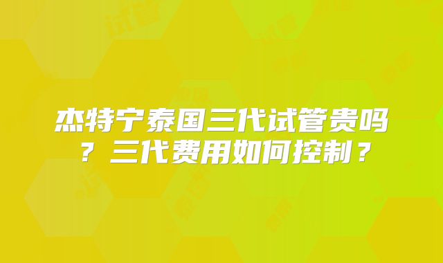 杰特宁泰国三代试管贵吗?三代费用如何控制?