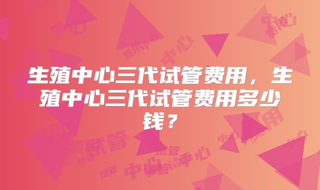 生殖中心三代试管费用,生殖中心三代试管费用多少钱?