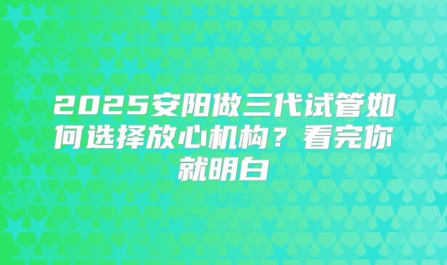 2025安阳做三代试管如何选择放心机构？看完你就明白