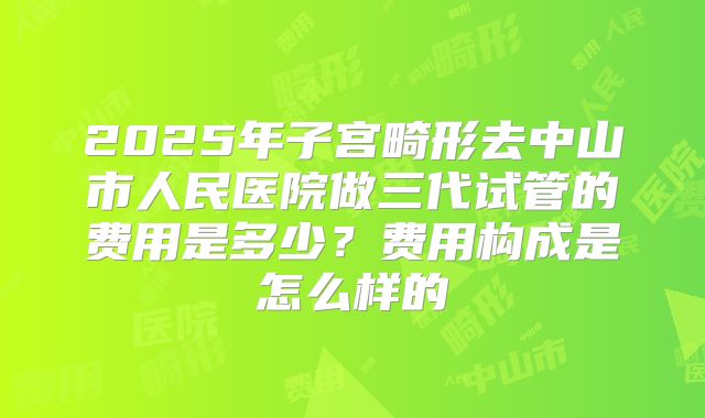 2025年子宫畸形去中山市人民医院做三代试管的费用是多少？费用构成是怎么样的