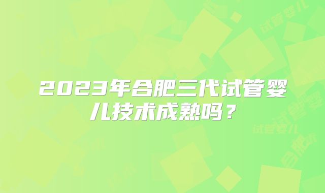 2023年合肥三代试管婴儿技术成熟吗?