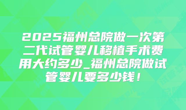 2025福州总院做一次第二代试管婴儿移植手术费用大约多少_福州总院做试管婴儿要多少钱！