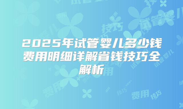 2025年试管婴儿多少钱费用明细详解省钱技巧全解析