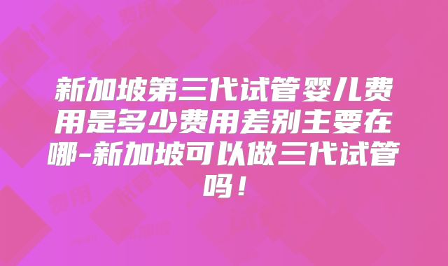 新加坡第三代试管婴儿费用是多少费用差别主要在哪-新加坡可以做三代试管吗！