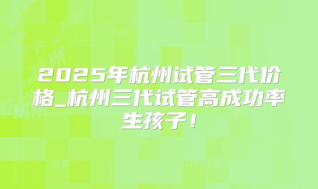 2025年杭州试管三代价格_杭州三代试管高成功率生孩子！