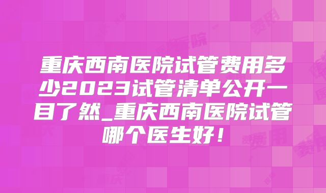 重庆西南医院试管费用多少2023试管清单公开一目了然_重庆西南医院试管哪个医生好！