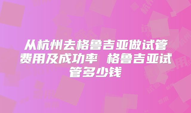 从杭州去格鲁吉亚做试管费用及成功率 格鲁吉亚试管多少钱