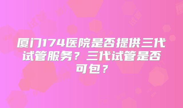 厦门174医院是否提供三代试管服务？三代试管是否可包？