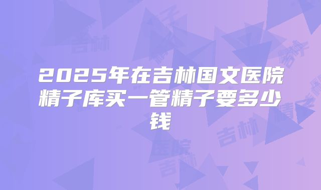 2025年在吉林国文医院精子库买一管精子要多少钱