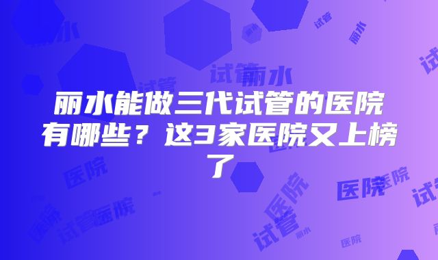 丽水能做三代试管的医院有哪些？这3家医院又上榜了