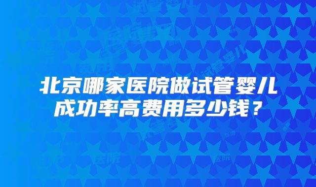 北京哪家医院做试管婴儿成功率高费用多少钱？