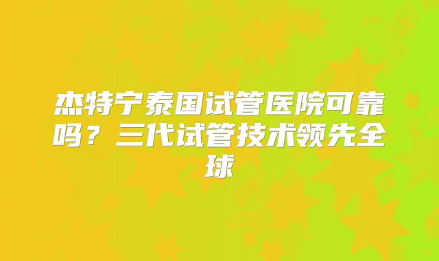 杰特宁泰国试管医院可靠吗？三代试管技术领先全球