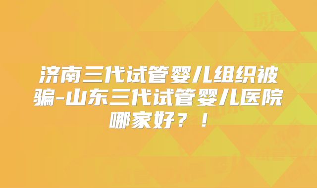 济南三代试管婴儿组织被骗-山东三代试管婴儿医院哪家好?!