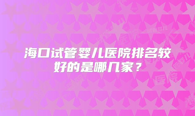 海口试管婴儿医院排名较好的是哪几家？