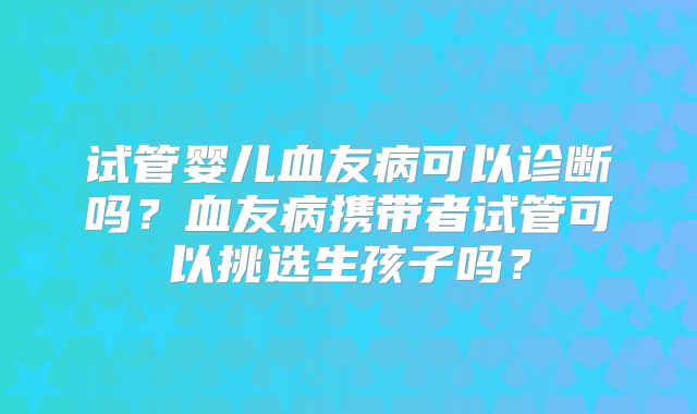 试管婴儿血友病可以诊断吗？血友病携带者试管可以挑选生孩子吗？