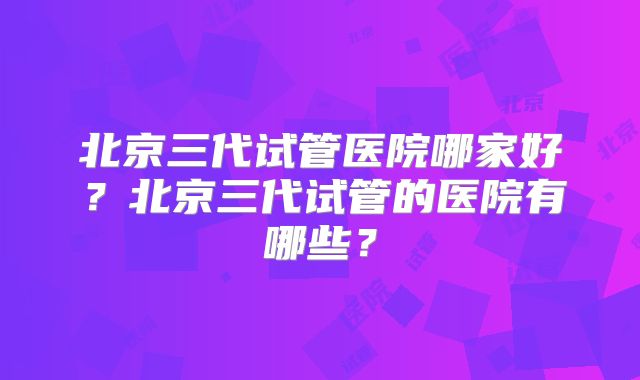 北京三代试管医院哪家好？北京三代试管的医院有哪些？