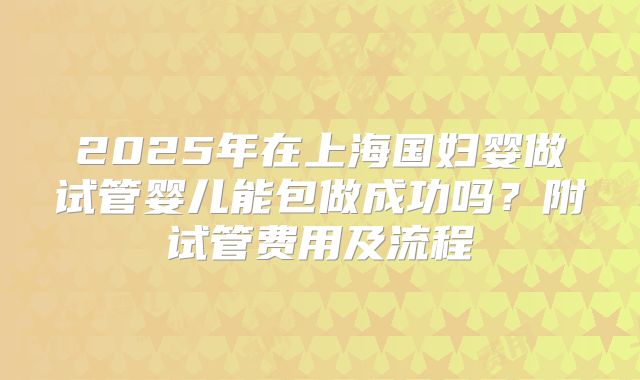 2025年在上海国妇婴做试管婴儿能包做成功吗?附试管费用及流程