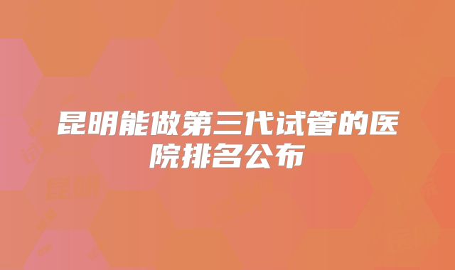 昆明能做第三代试管的医院排名公布