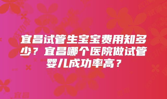 宜昌试管生宝宝费用知多少？宜昌哪个医院做试管婴儿成功率高？