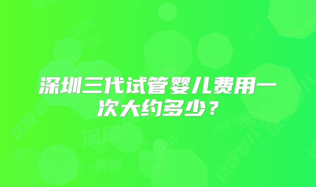 深圳三代试管婴儿费用一次大约多少?