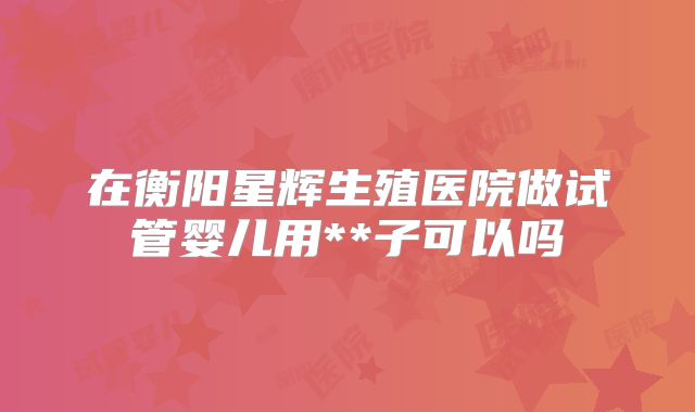 在衡阳星辉生殖医院做试管婴儿用**子可以吗