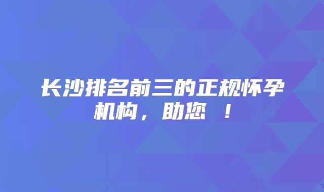 长沙排名前三的正规怀孕机构,助您 !