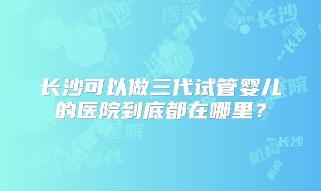 长沙可以做三代试管婴儿的医院到底都在哪里?