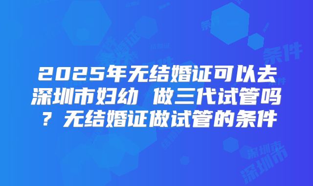 2025年无结婚证可以去深圳市妇幼 做三代试管吗？无结婚证做试管的条件