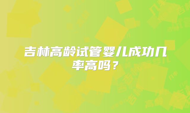 吉林高龄试管婴儿成功几率高吗？