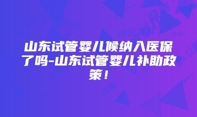 山东试管婴儿候纳入医保了吗-山东试管婴儿补助政策！