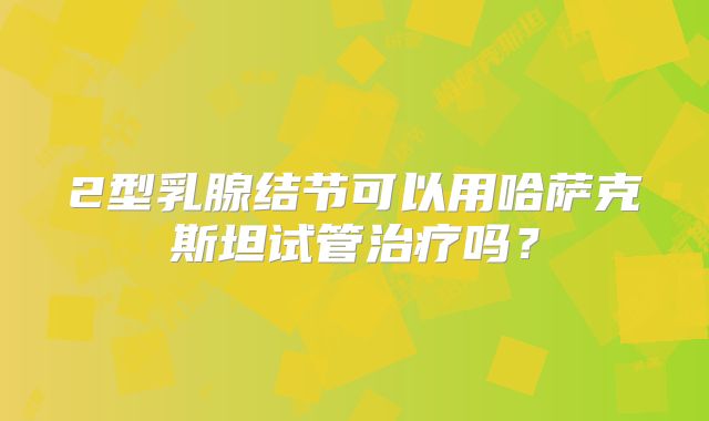 2型乳腺结节可以用哈萨克斯坦试管治疗吗？