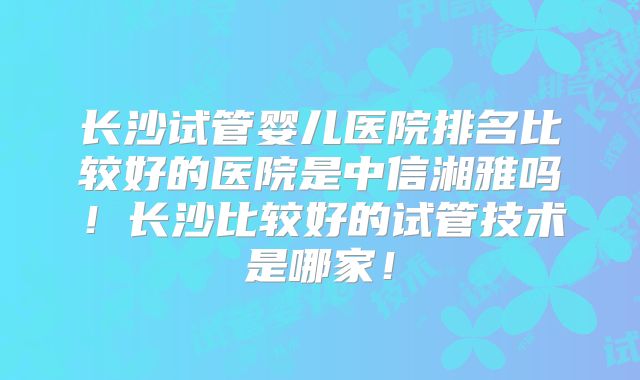 长沙试管婴儿医院排名比较好的医院是中信湘雅吗!长沙比较好的试管技术是哪家!